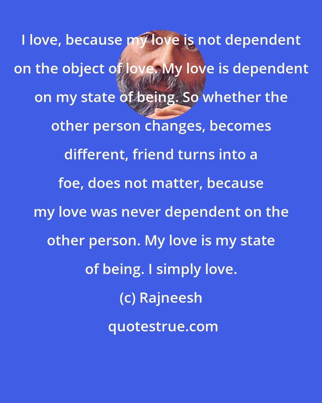 Rajneesh: I love, because my love is not dependent on the object of love. My love is dependent on my state of being. So whether the other person changes, becomes different, friend turns into a foe, does not matter, because my love was never dependent on the other person. My love is my state of being. I simply love.