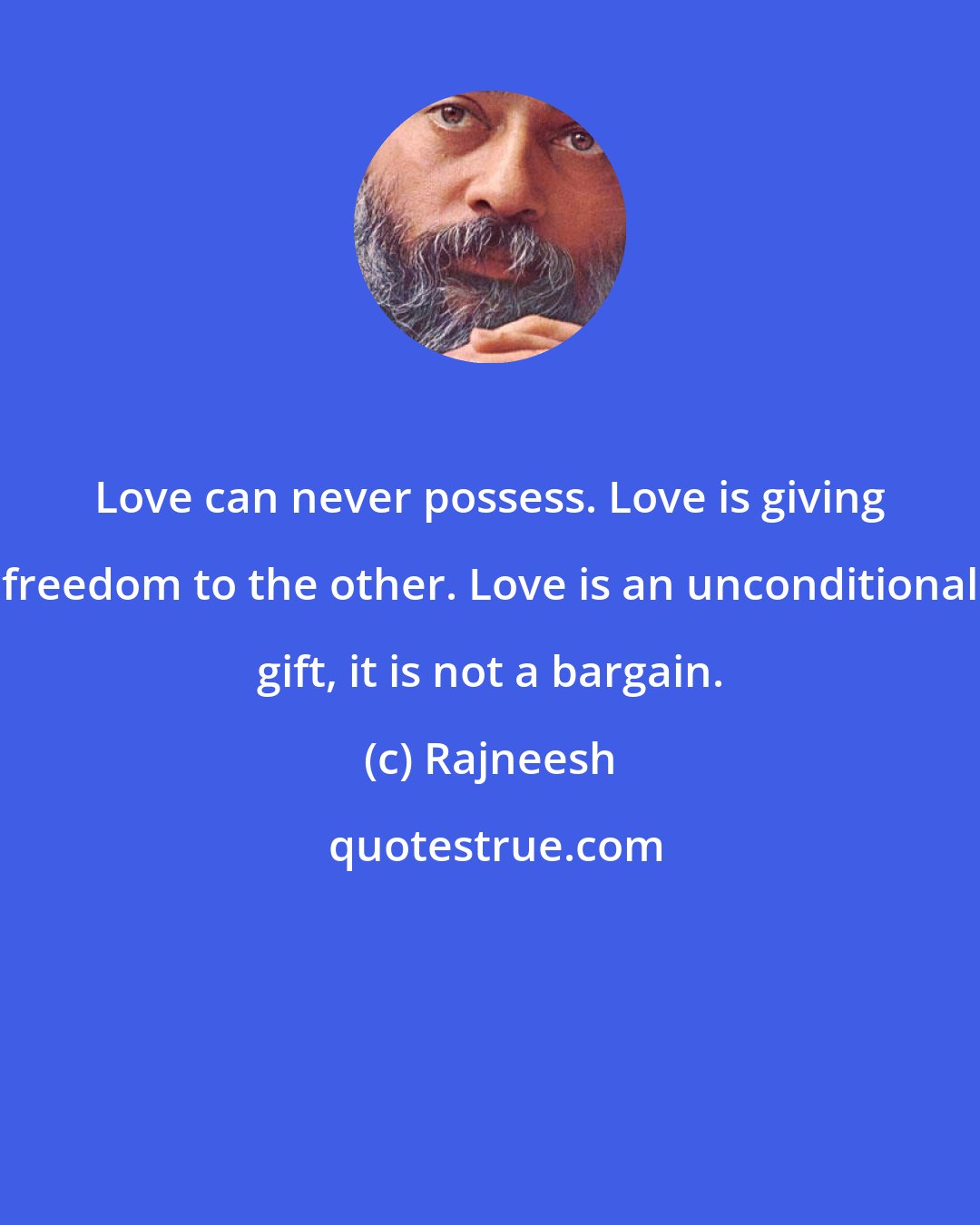 Rajneesh: Love can never possess. Love is giving freedom to the other. Love is an unconditional gift, it is not a bargain.