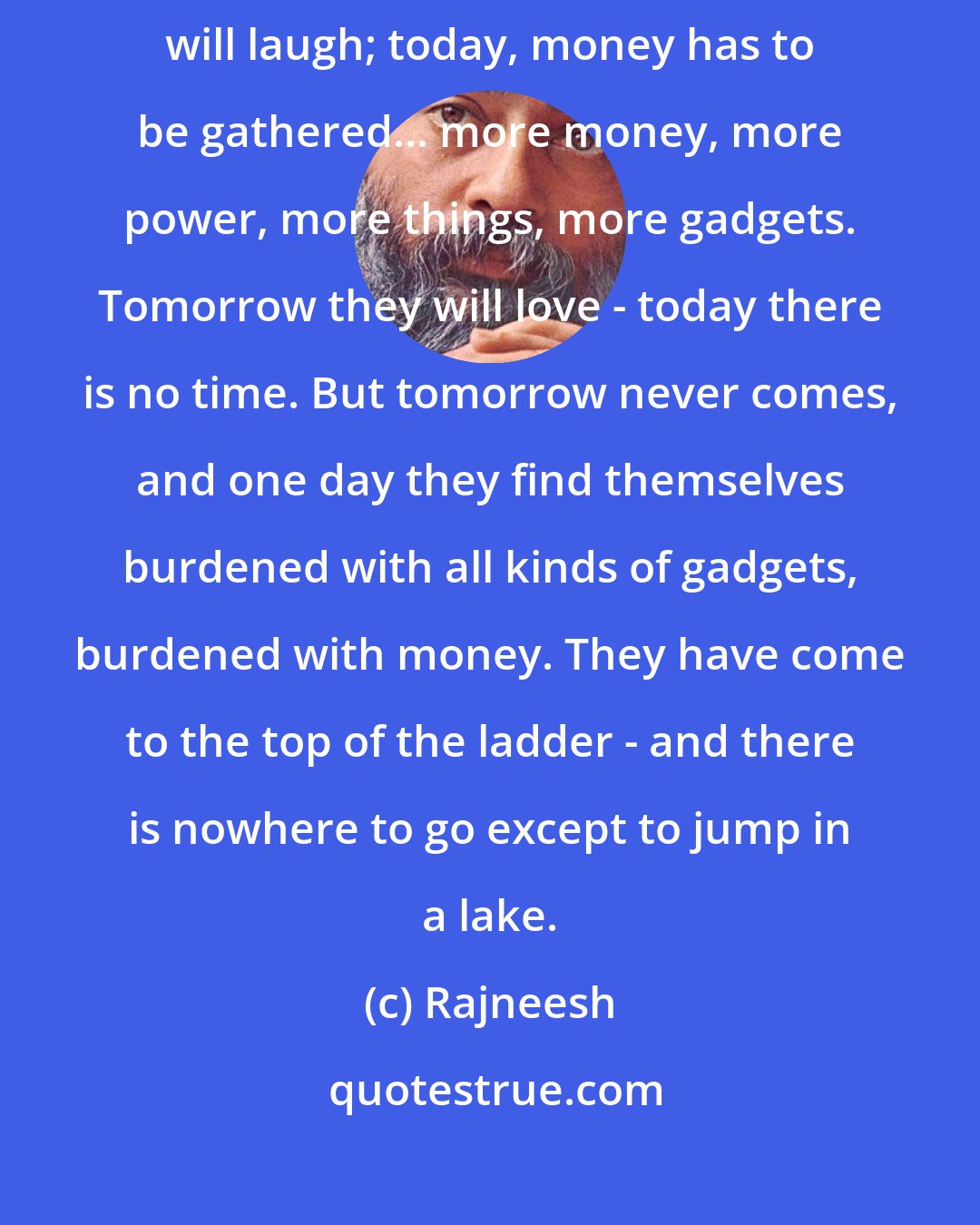 Rajneesh: People go on postponing everything that is meaningful. Tomorrow they will laugh; today, money has to be gathered... more money, more power, more things, more gadgets. Tomorrow they will love - today there is no time. But tomorrow never comes, and one day they find themselves burdened with all kinds of gadgets, burdened with money. They have come to the top of the ladder - and there is nowhere to go except to jump in a lake.