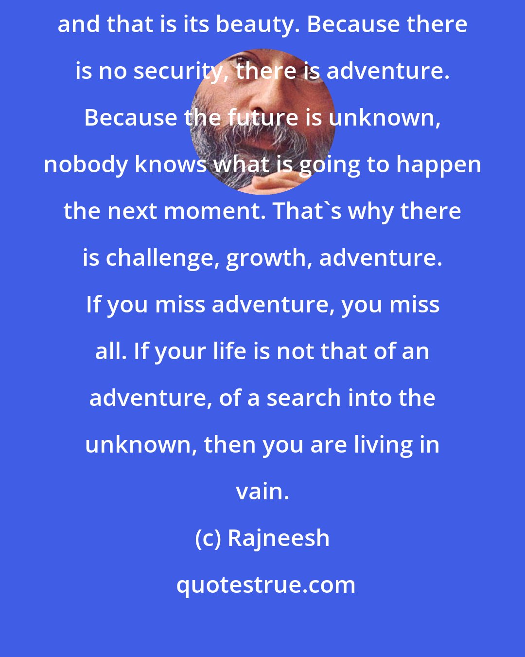 Rajneesh: Reality has no security and that is its beauty. Life has no security and that is its beauty. Because there is no security, there is adventure. Because the future is unknown, nobody knows what is going to happen the next moment. That's why there is challenge, growth, adventure. If you miss adventure, you miss all. If your life is not that of an adventure, of a search into the unknown, then you are living in vain.