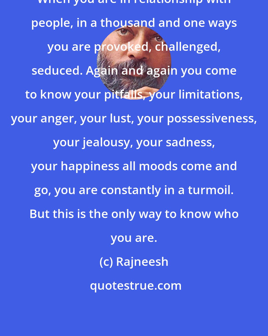 Rajneesh: When you are in relationship with people, in a thousand and one ways you are provoked, challenged, seduced. Again and again you come to know your pitfalls, your limitations, your anger, your lust, your possessiveness, your jealousy, your sadness, your happiness all moods come and go, you are constantly in a turmoil. But this is the only way to know who you are.