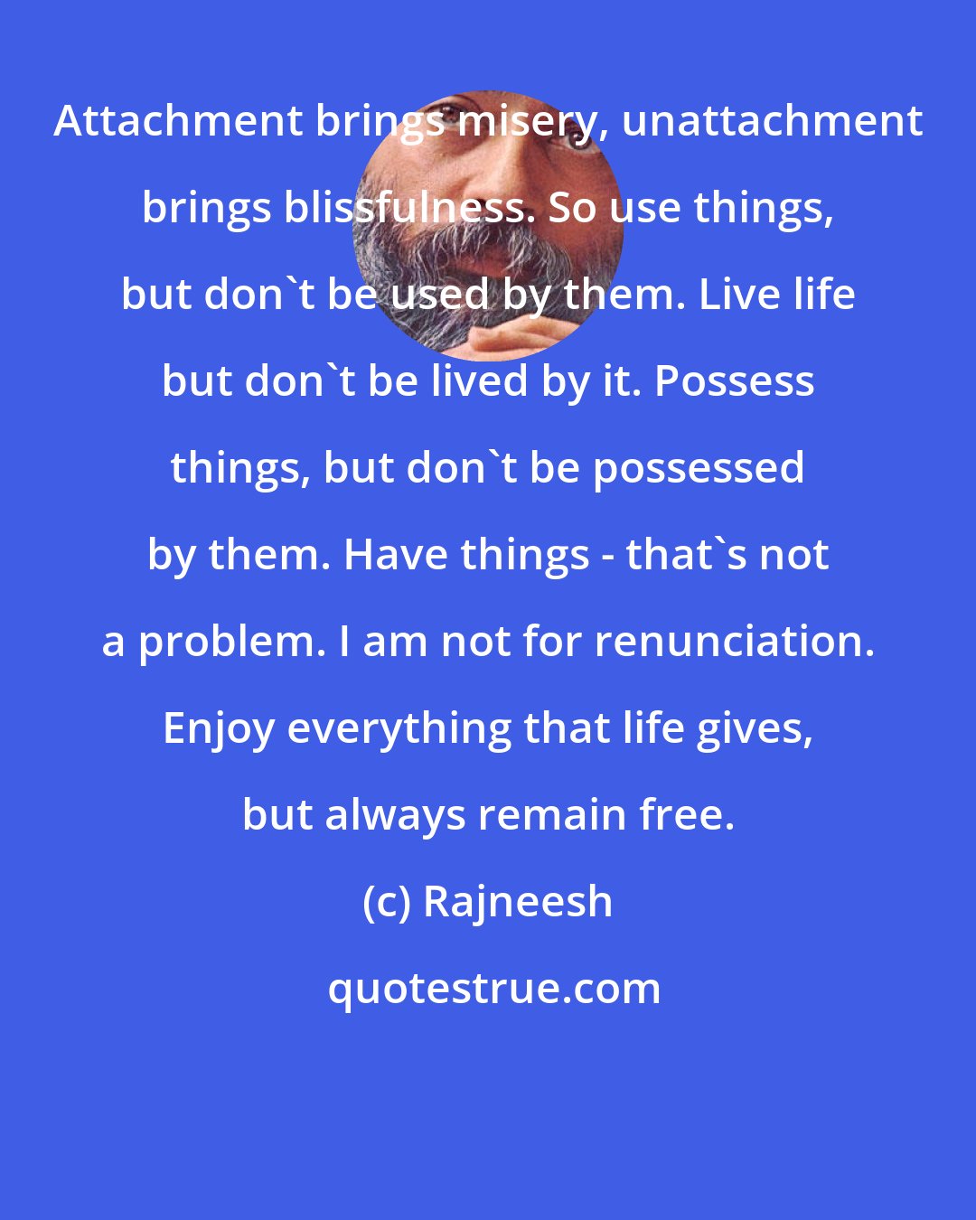 Rajneesh: Attachment brings misery, unattachment brings blissfulness. So use things, but don't be used by them. Live life but don't be lived by it. Possess things, but don't be possessed by them. Have things - that's not a problem. I am not for renunciation. Enjoy everything that life gives, but always remain free.