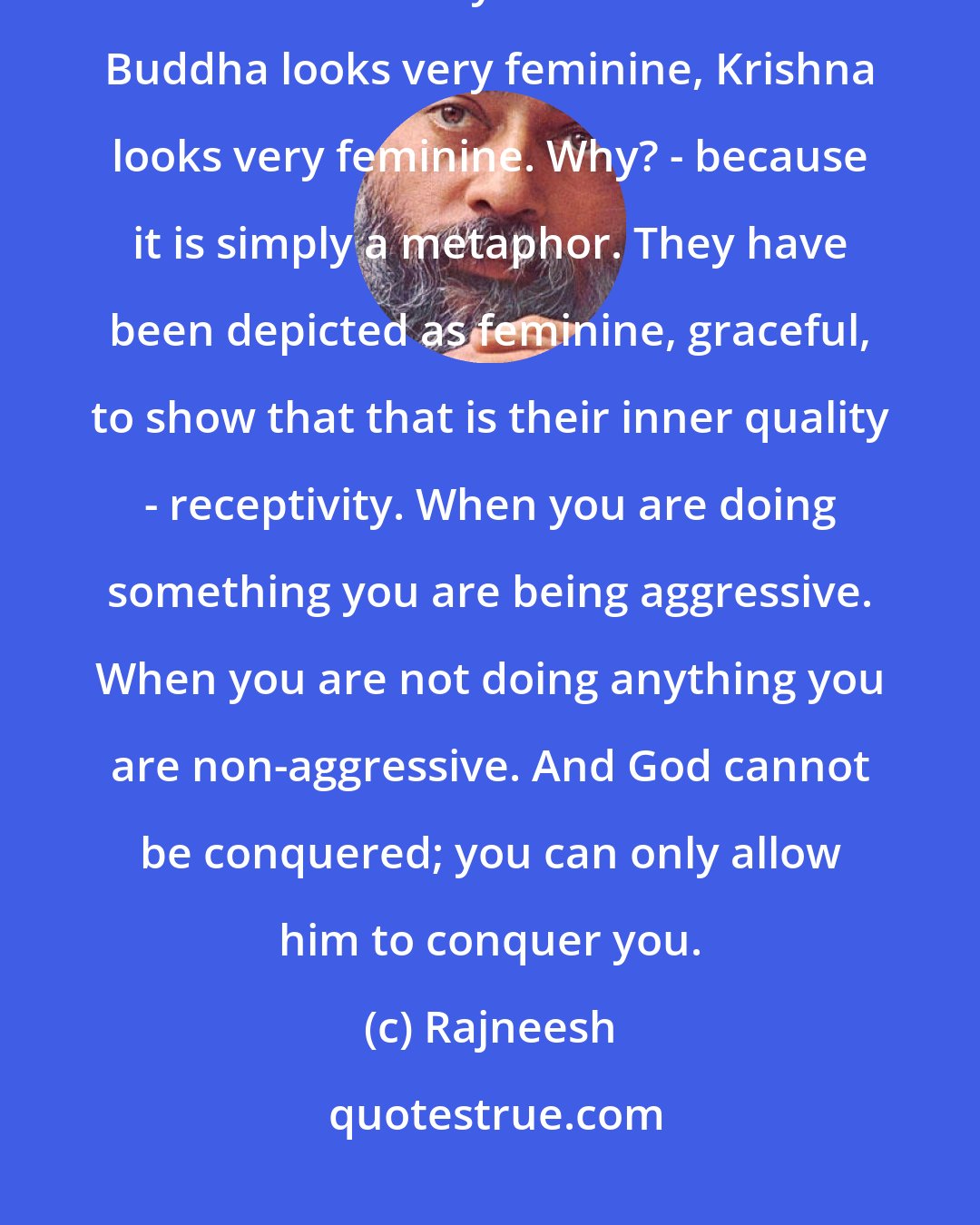 Rajneesh: Be passive. In your passivity, God comes. Be feminine. In your femininity, God comes. Have you not watched it? Buddha looks very feminine, Krishna looks very feminine. Why? - because it is simply a metaphor. They have been depicted as feminine, graceful, to show that that is their inner quality - receptivity. When you are doing something you are being aggressive. When you are not doing anything you are non-aggressive. And God cannot be conquered; you can only allow him to conquer you.