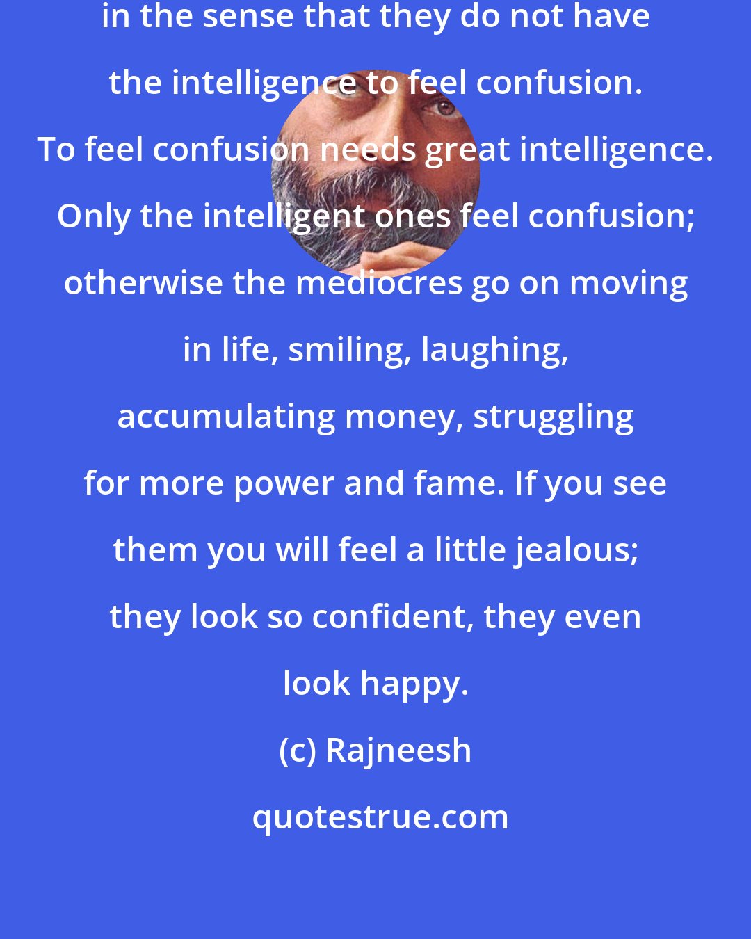 Rajneesh: Idiots are very very clear - clear in the sense that they do not have the intelligence to feel confusion. To feel confusion needs great intelligence. Only the intelligent ones feel confusion; otherwise the mediocres go on moving in life, smiling, laughing, accumulating money, struggling for more power and fame. If you see them you will feel a little jealous; they look so confident, they even look happy.