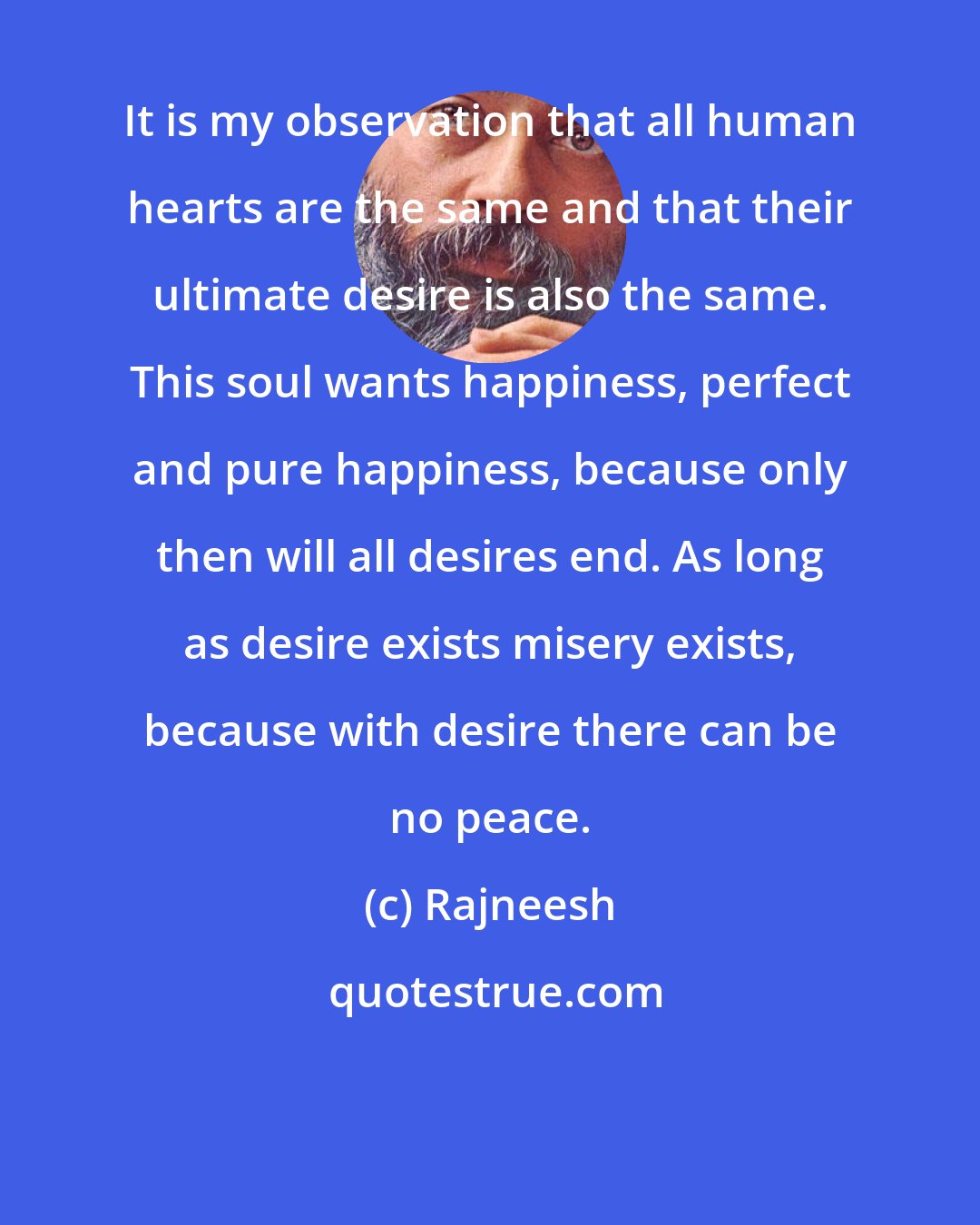 Rajneesh: It is my observation that all human hearts are the same and that their ultimate desire is also the same. This soul wants happiness, perfect and pure happiness, because only then will all desires end. As long as desire exists misery exists, because with desire there can be no peace.