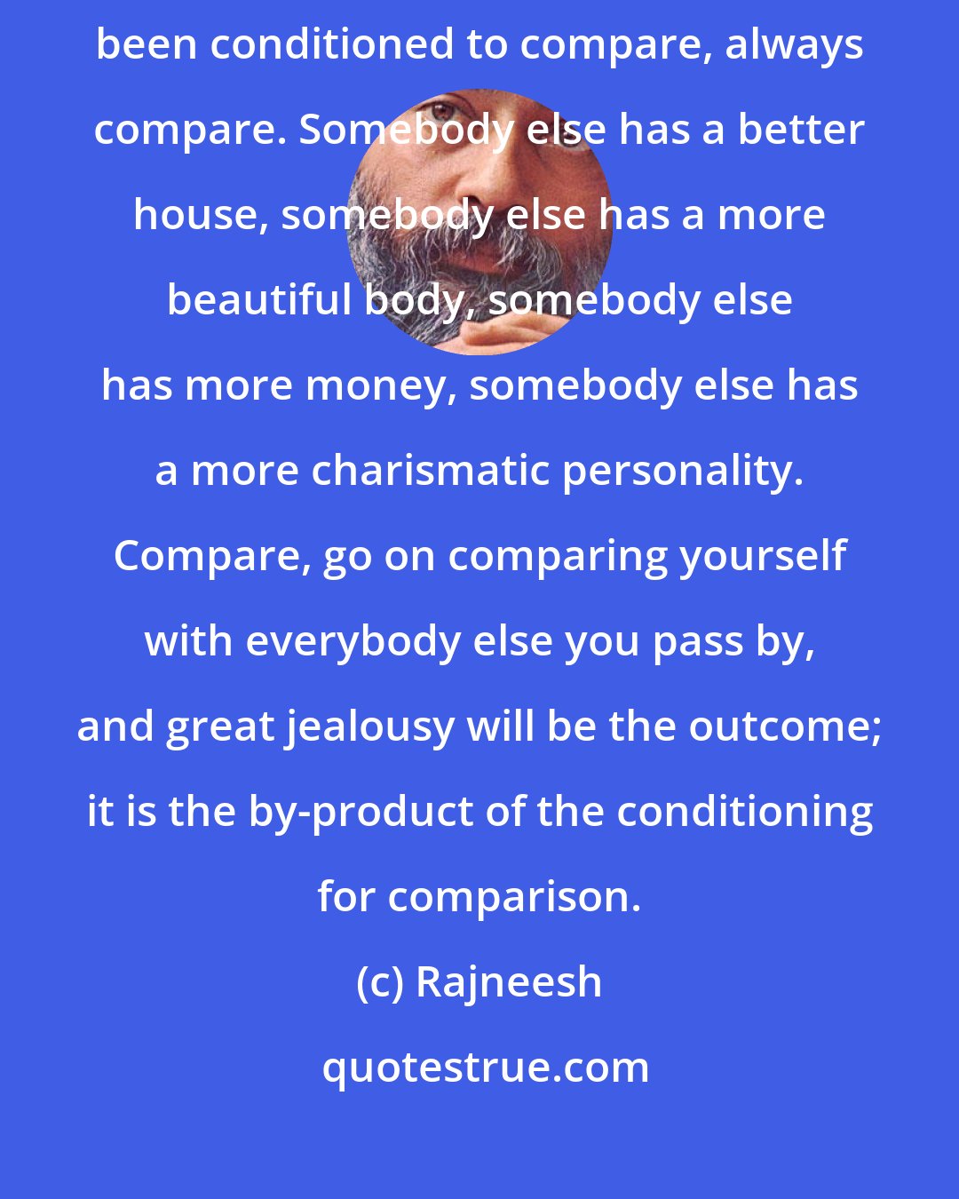 Rajneesh: Jealousy is comparison. And we have been taught to compare, we have been conditioned to compare, always compare. Somebody else has a better house, somebody else has a more beautiful body, somebody else has more money, somebody else has a more charismatic personality. Compare, go on comparing yourself with everybody else you pass by, and great jealousy will be the outcome; it is the by-product of the conditioning for comparison.