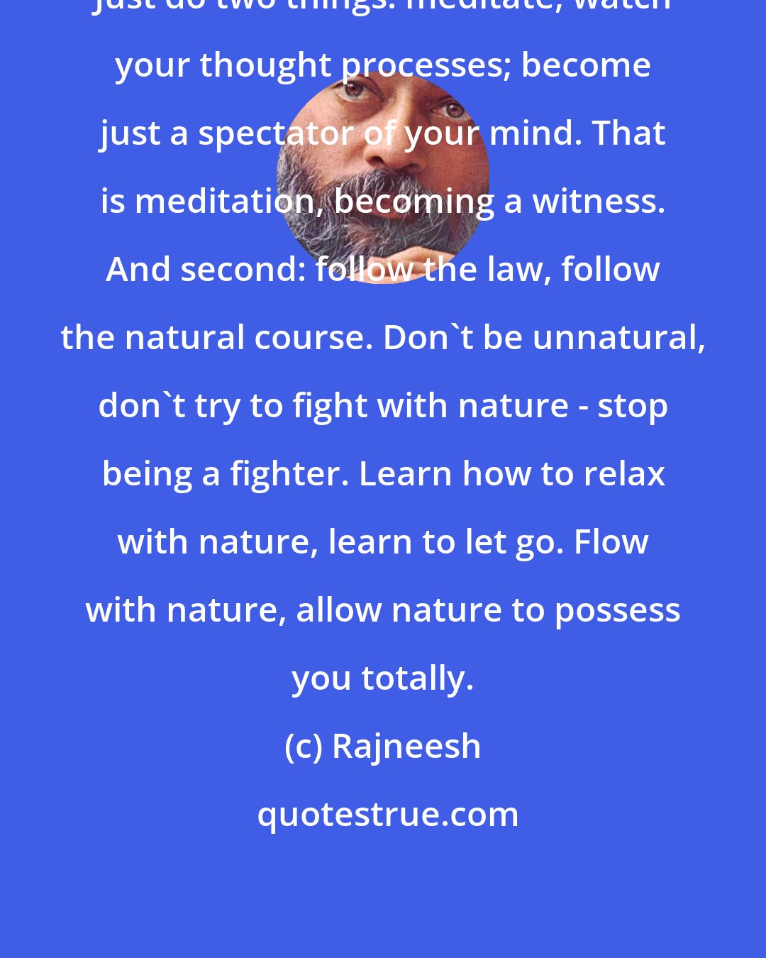 Rajneesh: Just do two things: meditate, watch your thought processes; become just a spectator of your mind. That is meditation, becoming a witness. And second: follow the law, follow the natural course. Don't be unnatural, don't try to fight with nature - stop being a fighter. Learn how to relax with nature, learn to let go. Flow with nature, allow nature to possess you totally.