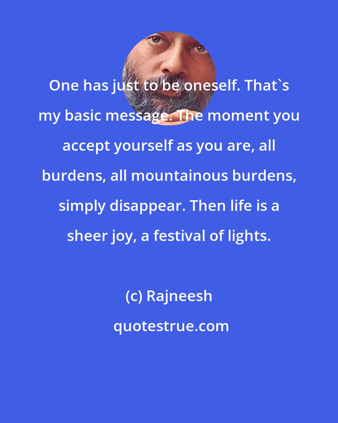 Rajneesh: One has just to be oneself. That's my basic message. The moment you accept yourself as you are, all burdens, all mountainous burdens, simply disappear. Then life is a sheer joy, a festival of lights.