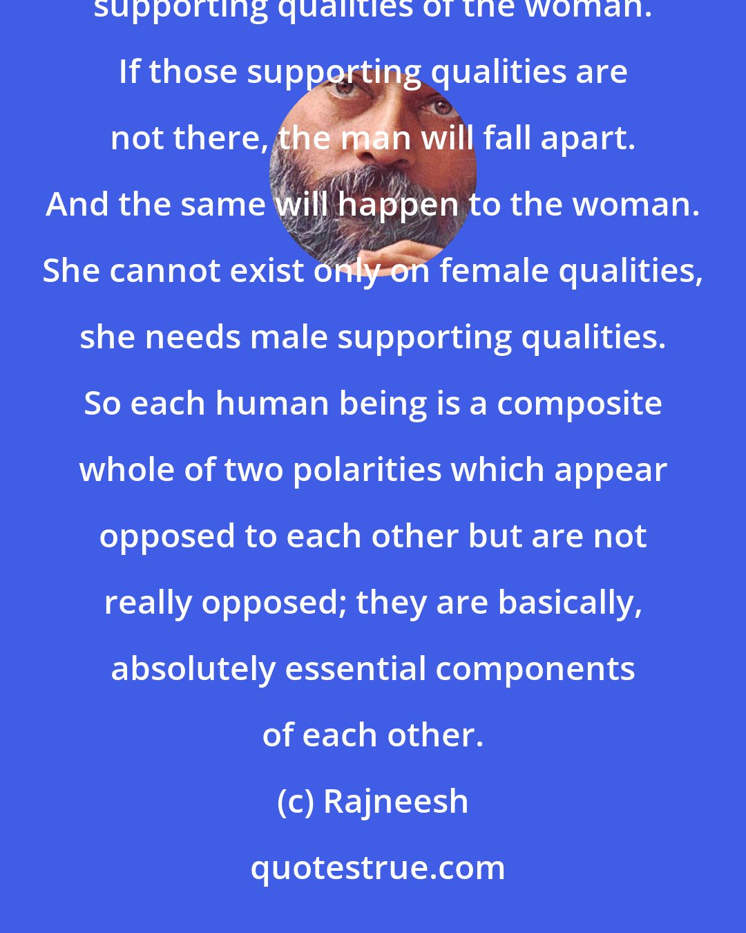 Rajneesh: The man and the woman are not really two separate entities, but the personality of the man needs the supporting qualities of the woman. If those supporting qualities are not there, the man will fall apart. And the same will happen to the woman. She cannot exist only on female qualities, she needs male supporting qualities. So each human being is a composite whole of two polarities which appear opposed to each other but are not really opposed; they are basically, absolutely essential components of each other.