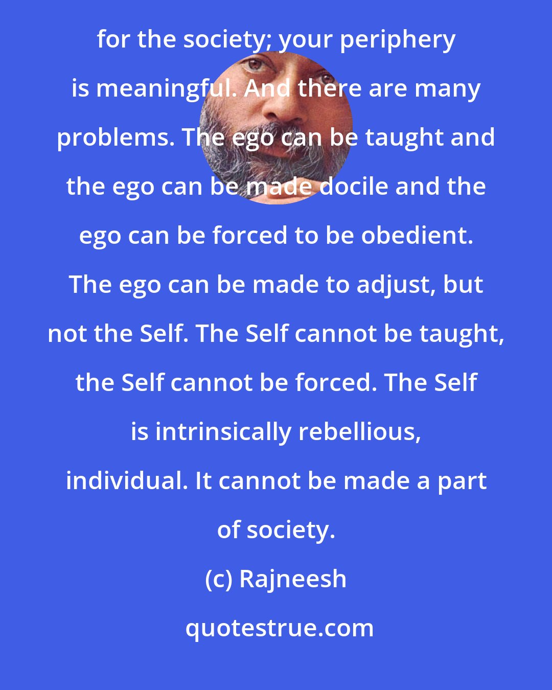 Rajneesh: Then ego goes on growing, because the society needs you as an ego, not as a Self. The Self is irrelevant for the society; your periphery is meaningful. And there are many problems. The ego can be taught and the ego can be made docile and the ego can be forced to be obedient. The ego can be made to adjust, but not the Self. The Self cannot be taught, the Self cannot be forced. The Self is intrinsically rebellious, individual. It cannot be made a part of society.