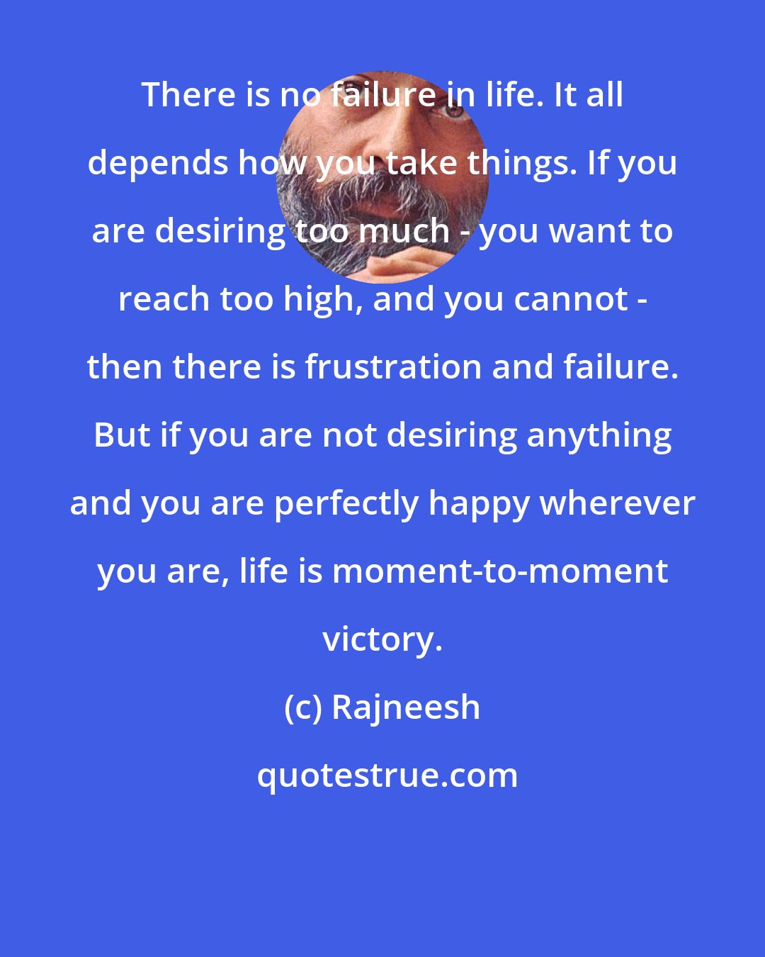 Rajneesh: There is no failure in life. It all depends how you take things. If you are desiring too much - you want to reach too high, and you cannot - then there is frustration and failure. But if you are not desiring anything and you are perfectly happy wherever you are, life is moment-to-moment victory.