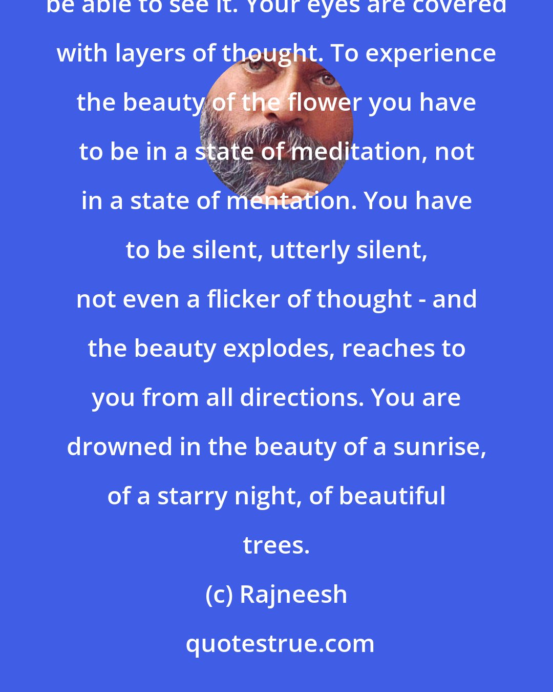 Rajneesh: Thoughts can create such a barrier that even if you are standing before a beautiful flower, you will not be able to see it. Your eyes are covered with layers of thought. To experience the beauty of the flower you have to be in a state of meditation, not in a state of mentation. You have to be silent, utterly silent, not even a flicker of thought - and the beauty explodes, reaches to you from all directions. You are drowned in the beauty of a sunrise, of a starry night, of beautiful trees.