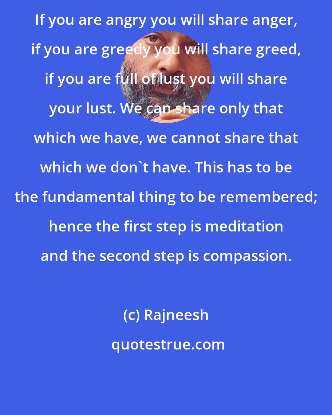 Rajneesh: If you are angry you will share anger, if you are greedy you will share greed, if you are full of lust you will share your lust. We can share only that which we have, we cannot share that which we don't have. This has to be the fundamental thing to be remembered; hence the first step is meditation and the second step is compassion.