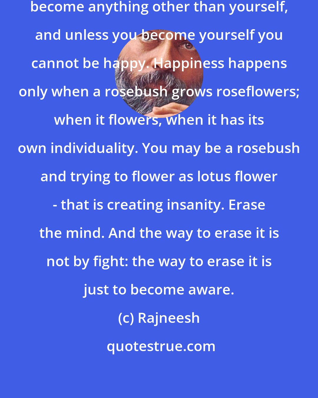 Rajneesh: One thing is certain: you can never become anything other than yourself, and unless you become yourself you cannot be happy. Happiness happens only when a rosebush grows roseflowers; when it flowers, when it has its own individuality. You may be a rosebush and trying to flower as lotus flower - that is creating insanity. Erase the mind. And the way to erase it is not by fight: the way to erase it is just to become aware.