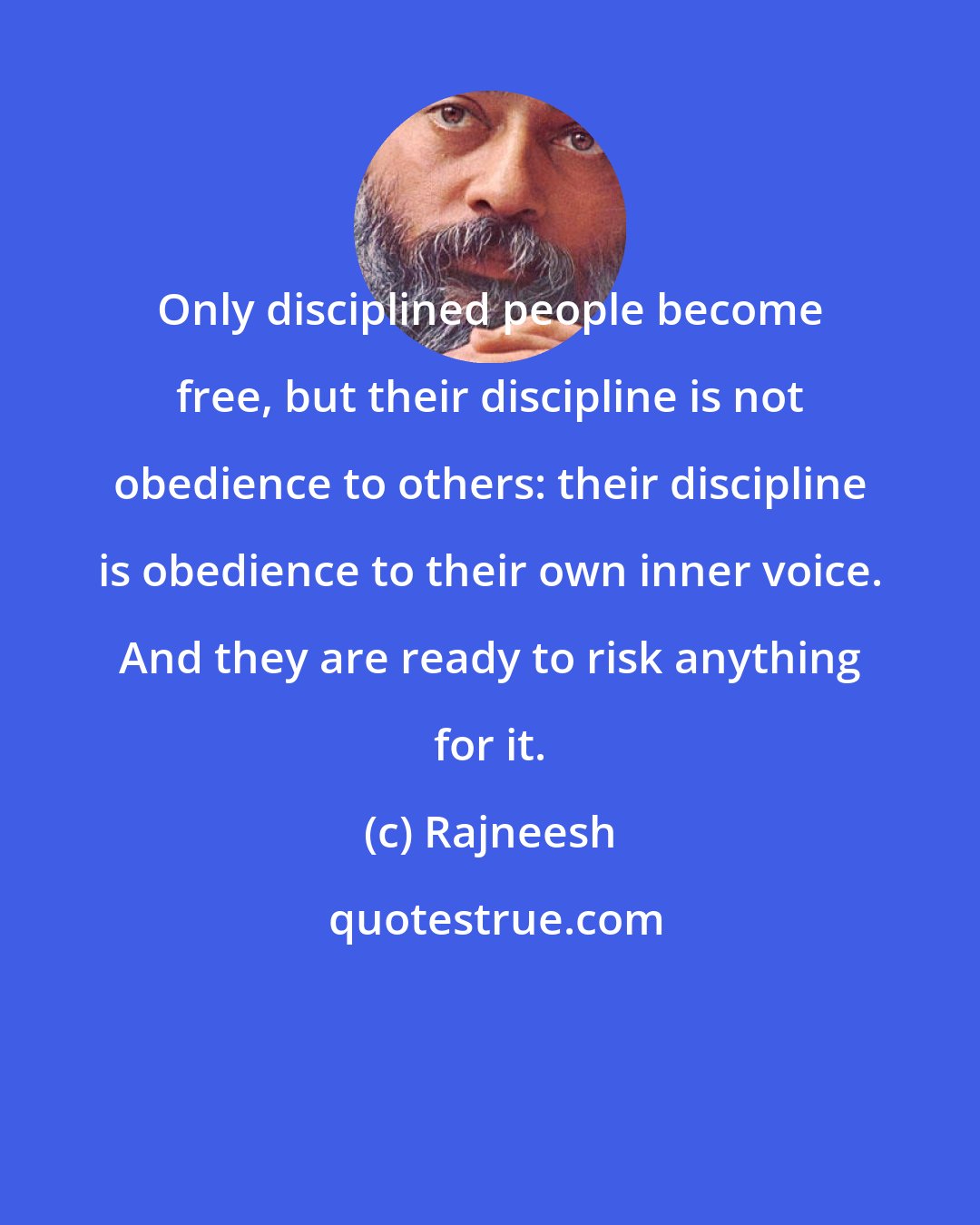 Rajneesh: Only disciplined people become free, but their discipline is not obedience to others: their discipline is obedience to their own inner voice. And they are ready to risk anything for it.