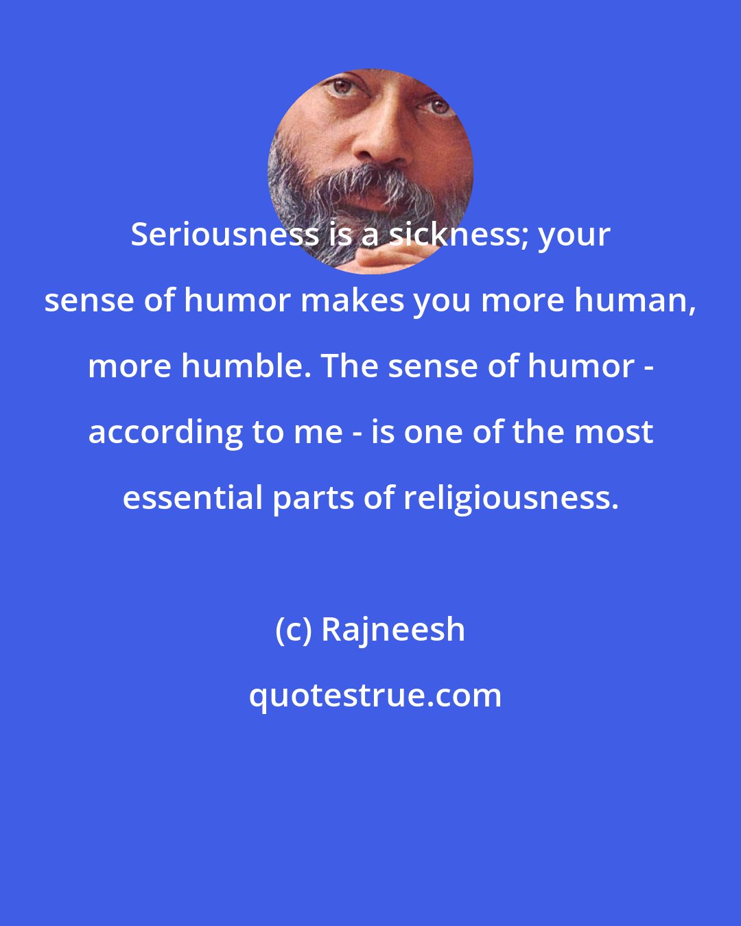 Rajneesh: Seriousness is a sickness; your sense of humor makes you more human, more humble. The sense of humor - according to me - is one of the most essential parts of religiousness.