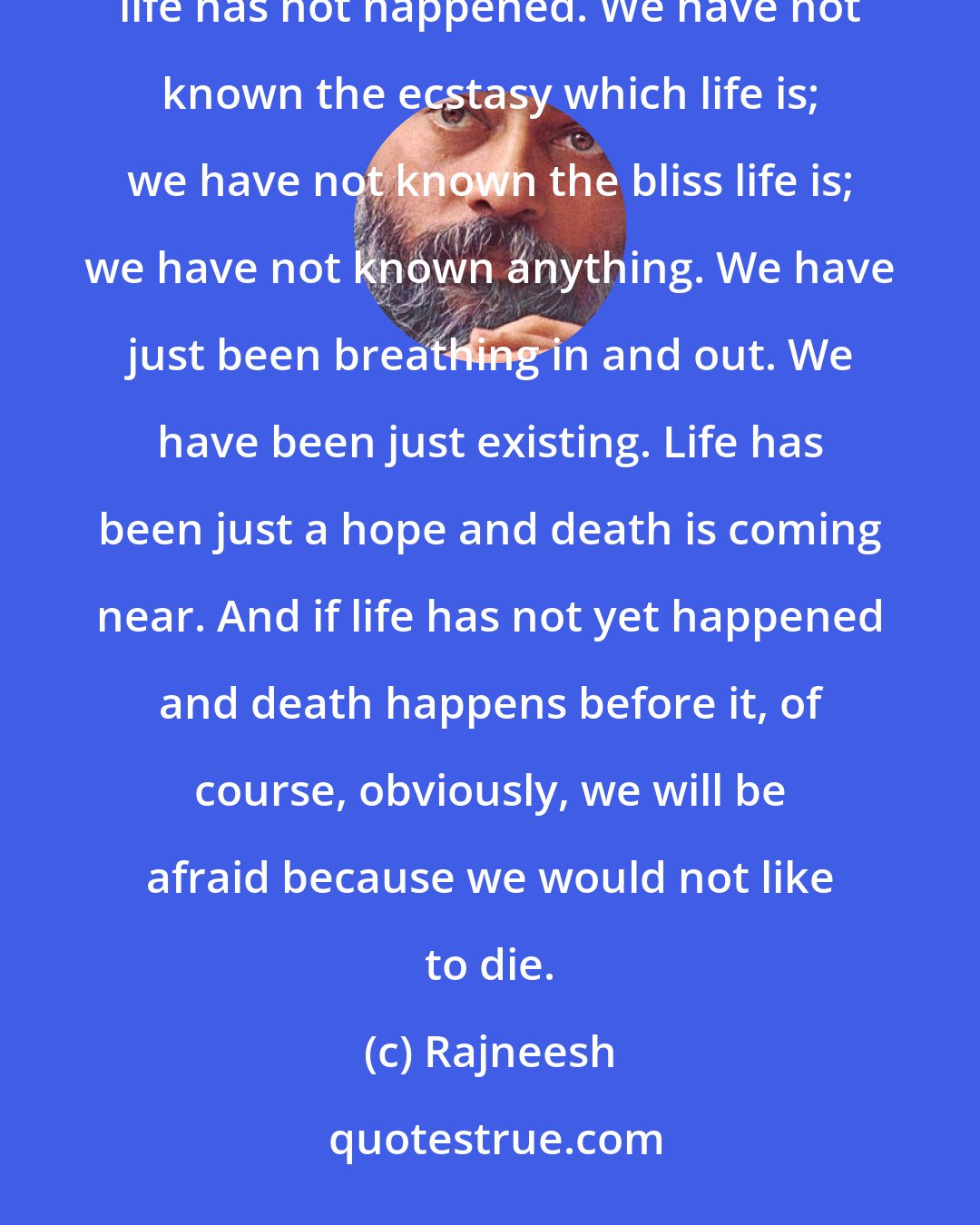 Rajneesh: This is the fear: death will come and we have not lived yet. We are just preparing to live. Nothing is ready; life has not happened. We have not known the ecstasy which life is; we have not known the bliss life is; we have not known anything. We have just been breathing in and out. We have been just existing. Life has been just a hope and death is coming near. And if life has not yet happened and death happens before it, of course, obviously, we will be afraid because we would not like to die.