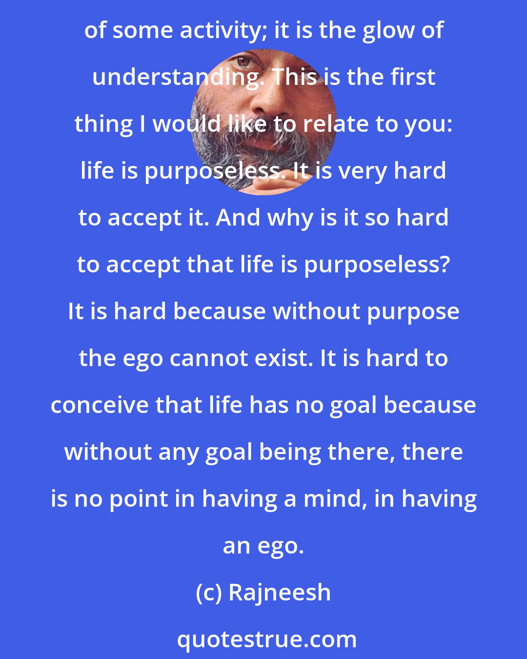 Rajneesh: Try to relax, and you will find out that you feel more tense than ever. Try harder and you will feel more tense and more tense. Relaxation is not a consequence, is not a result of some activity; it is the glow of understanding. This is the first thing I would like to relate to you: life is purposeless. It is very hard to accept it. And why is it so hard to accept that life is purposeless? It is hard because without purpose the ego cannot exist. It is hard to conceive that life has no goal because without any goal being there, there is no point in having a mind, in having an ego.