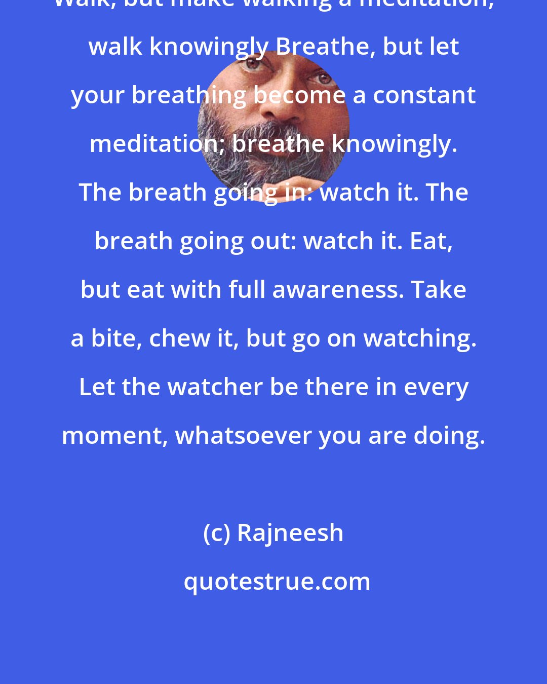 Rajneesh: Walk, but make walking a meditation; walk knowingly Breathe, but let your breathing become a constant meditation; breathe knowingly. The breath going in: watch it. The breath going out: watch it. Eat, but eat with full awareness. Take a bite, chew it, but go on watching. Let the watcher be there in every moment, whatsoever you are doing.