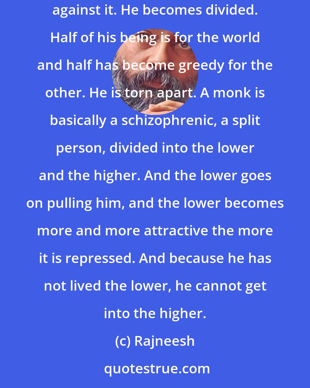 Rajneesh: When a monk goes away from the world, he goes fighting with it. it is not a relaxed going. His whole being is pulled towards the world. He struggles against it. He becomes divided. Half of his being is for the world and half has become greedy for the other. He is torn apart. A monk is basically a schizophrenic, a split person, divided into the lower and the higher. And the lower goes on pulling him, and the lower becomes more and more attractive the more it is repressed. And because he has not lived the lower, he cannot get into the higher.