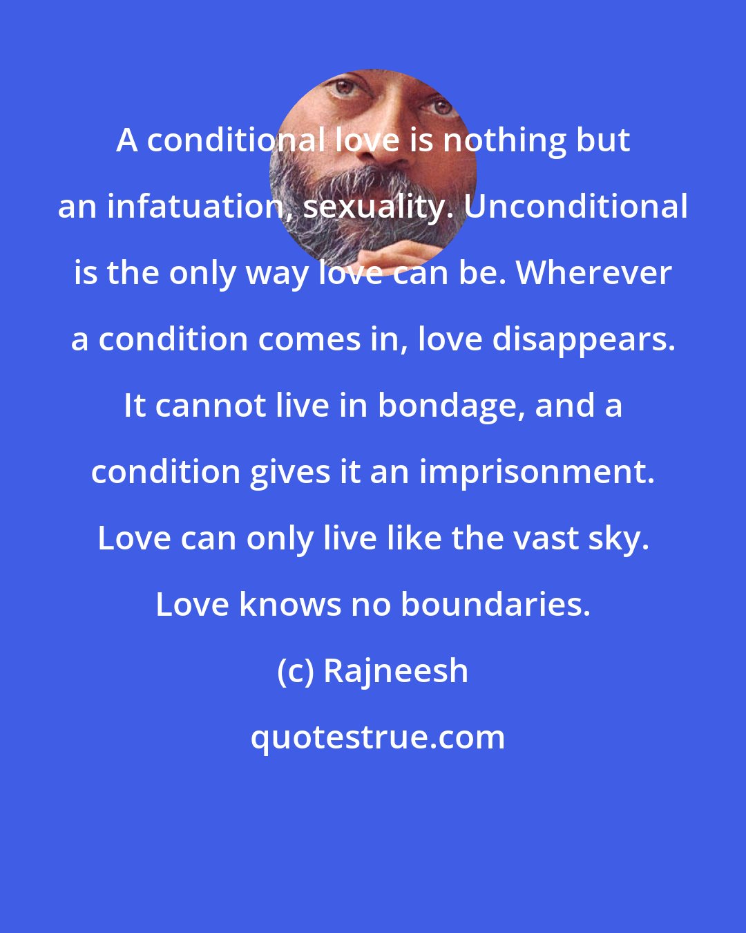 Rajneesh: A conditional love is nothing but an infatuation, sexuality. Unconditional is the only way love can be. Wherever a condition comes in, love disappears. It cannot live in bondage, and a condition gives it an imprisonment. Love can only live like the vast sky. Love knows no boundaries.