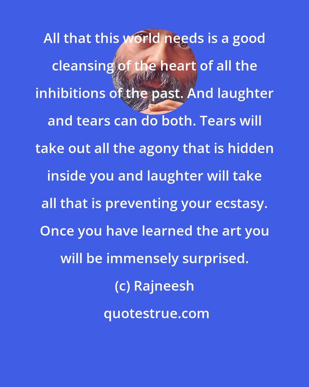 Rajneesh: All that this world needs is a good cleansing of the heart of all the inhibitions of the past. And laughter and tears can do both. Tears will take out all the agony that is hidden inside you and laughter will take all that is preventing your ecstasy. Once you have learned the art you will be immensely surprised.