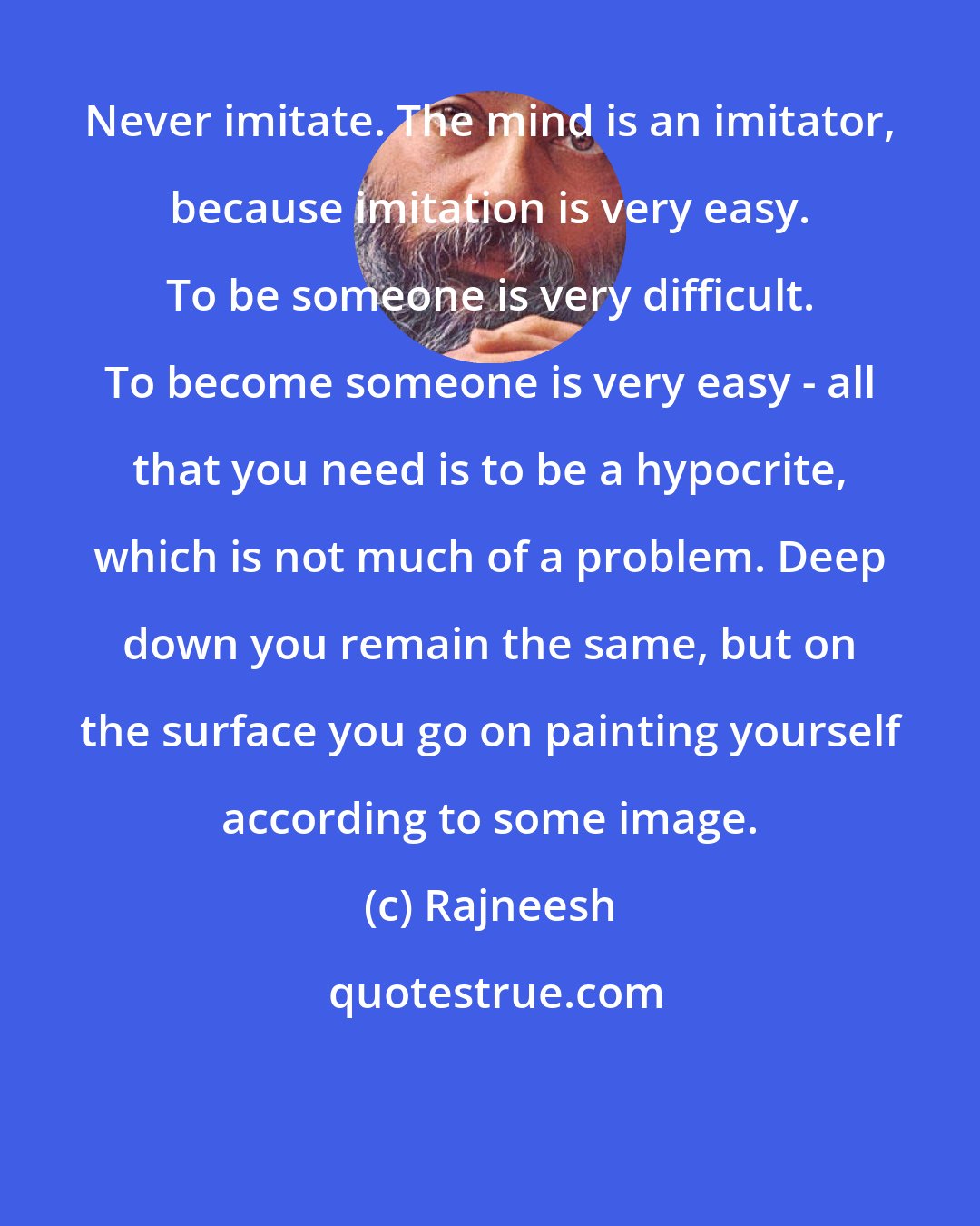 Rajneesh: Never imitate. The mind is an imitator, because imitation is very easy. To be someone is very difficult. To become someone is very easy - all that you need is to be a hypocrite, which is not much of a problem. Deep down you remain the same, but on the surface you go on painting yourself according to some image.