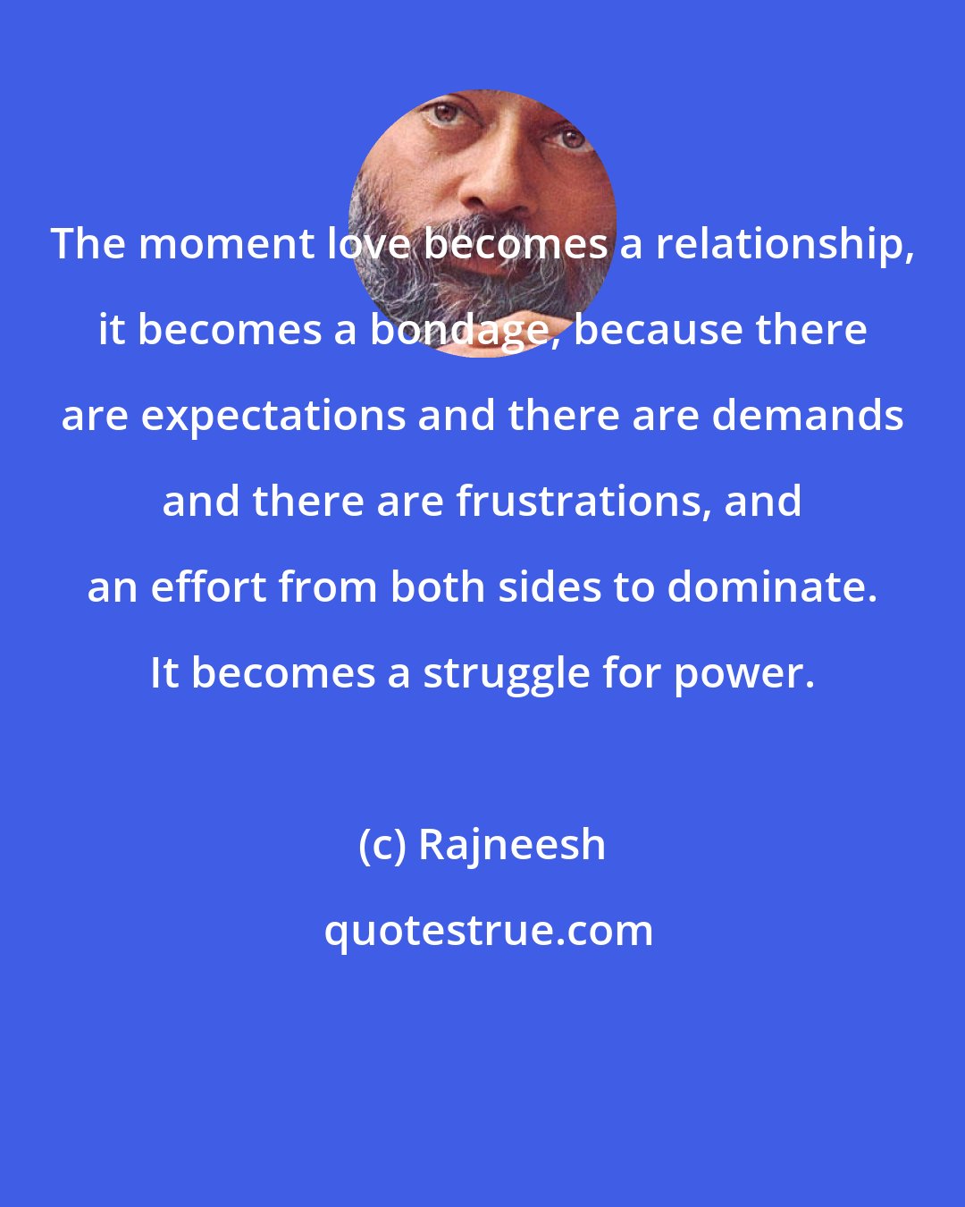 Rajneesh: The moment love becomes a relationship, it becomes a bondage, because there are expectations and there are demands and there are frustrations, and an effort from both sides to dominate. It becomes a struggle for power.