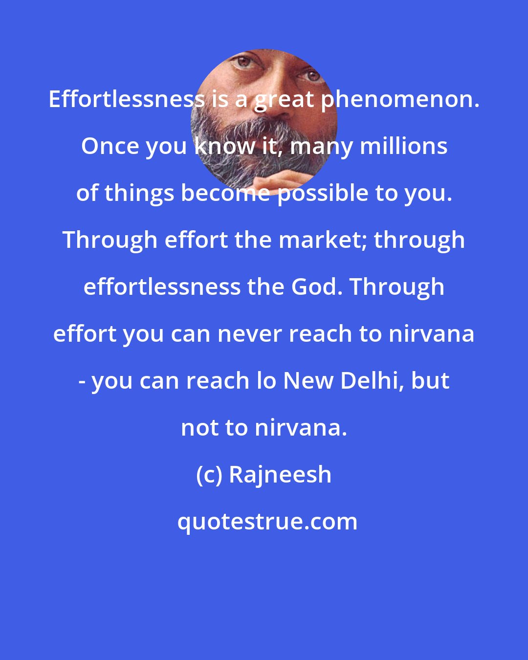 Rajneesh: Effortlessness is a great phenomenon. Once you know it, many millions of things become possible to you. Through effort the market; through effortlessness the God. Through effort you can never reach to nirvana - you can reach lo New Delhi, but not to nirvana.