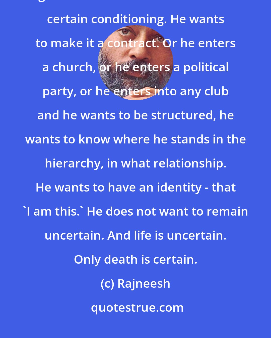 Rajneesh: If he loves, he wants to make a relationship out of it immediately! He wants to get married. He wants to create a certain conditioning. He wants to make it a contract. Or he enters a church, or he enters a political party, or he enters into any club and he wants to be structured, he wants to know where he stands in the hierarchy, in what relationship. He wants to have an identity - that 'I am this.' He does not want to remain uncertain. And life is uncertain. Only death is certain.