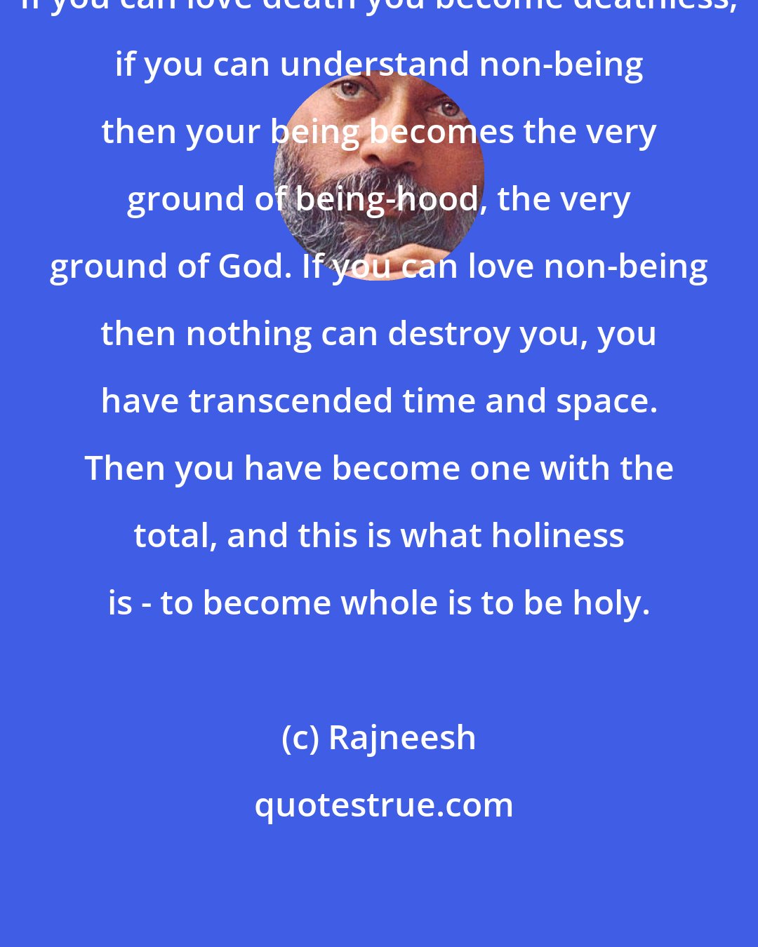 Rajneesh: If you can love death you become deathless; if you can understand non-being then your being becomes the very ground of being-hood, the very ground of God. If you can love non-being then nothing can destroy you, you have transcended time and space. Then you have become one with the total, and this is what holiness is - to become whole is to be holy.