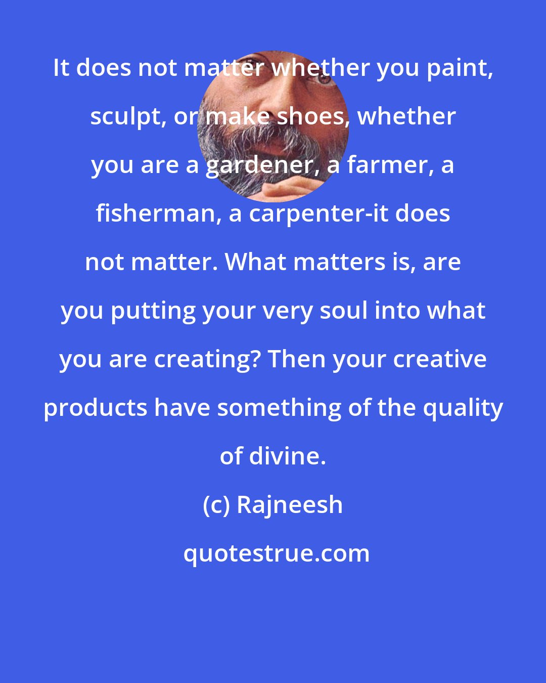 Rajneesh: It does not matter whether you paint, sculpt, or make shoes, whether you are a gardener, a farmer, a fisherman, a carpenter-it does not matter. What matters is, are you putting your very soul into what you are creating? Then your creative products have something of the quality of divine.