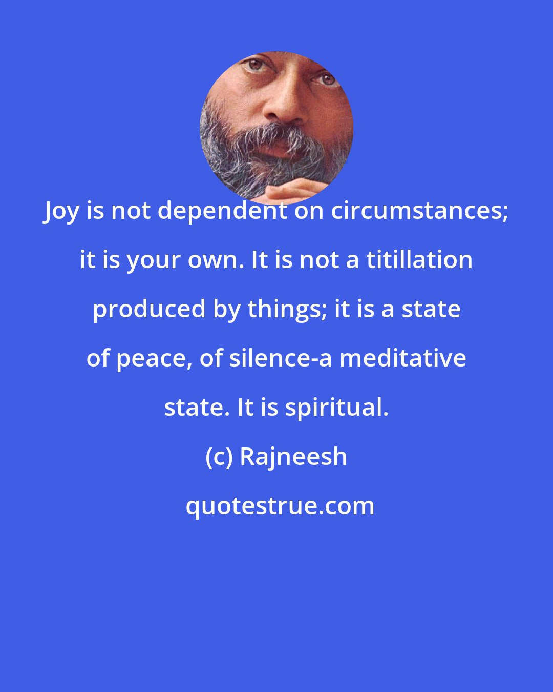 Rajneesh: Joy is not dependent on circumstances; it is your own. It is not a titillation produced by things; it is a state of peace, of silence-a meditative state. It is spiritual.