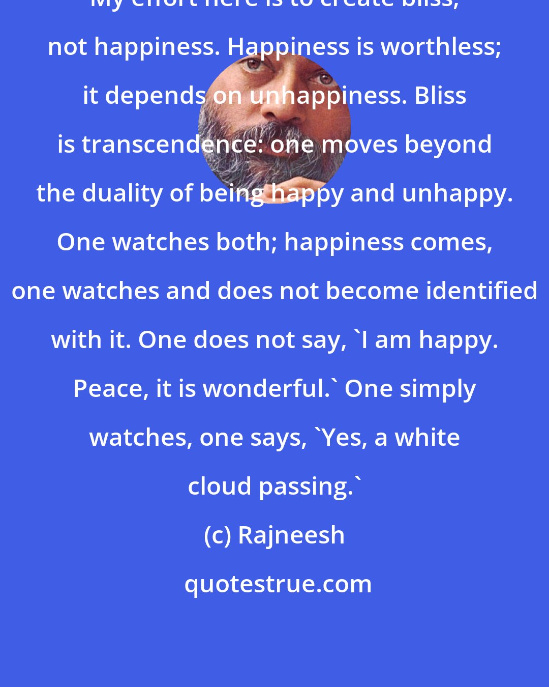 Rajneesh: My effort here is to create bliss, not happiness. Happiness is worthless; it depends on unhappiness. Bliss is transcendence: one moves beyond the duality of being happy and unhappy. One watches both; happiness comes, one watches and does not become identified with it. One does not say, 'I am happy. Peace, it is wonderful.' One simply watches, one says, 'Yes, a white cloud passing.'