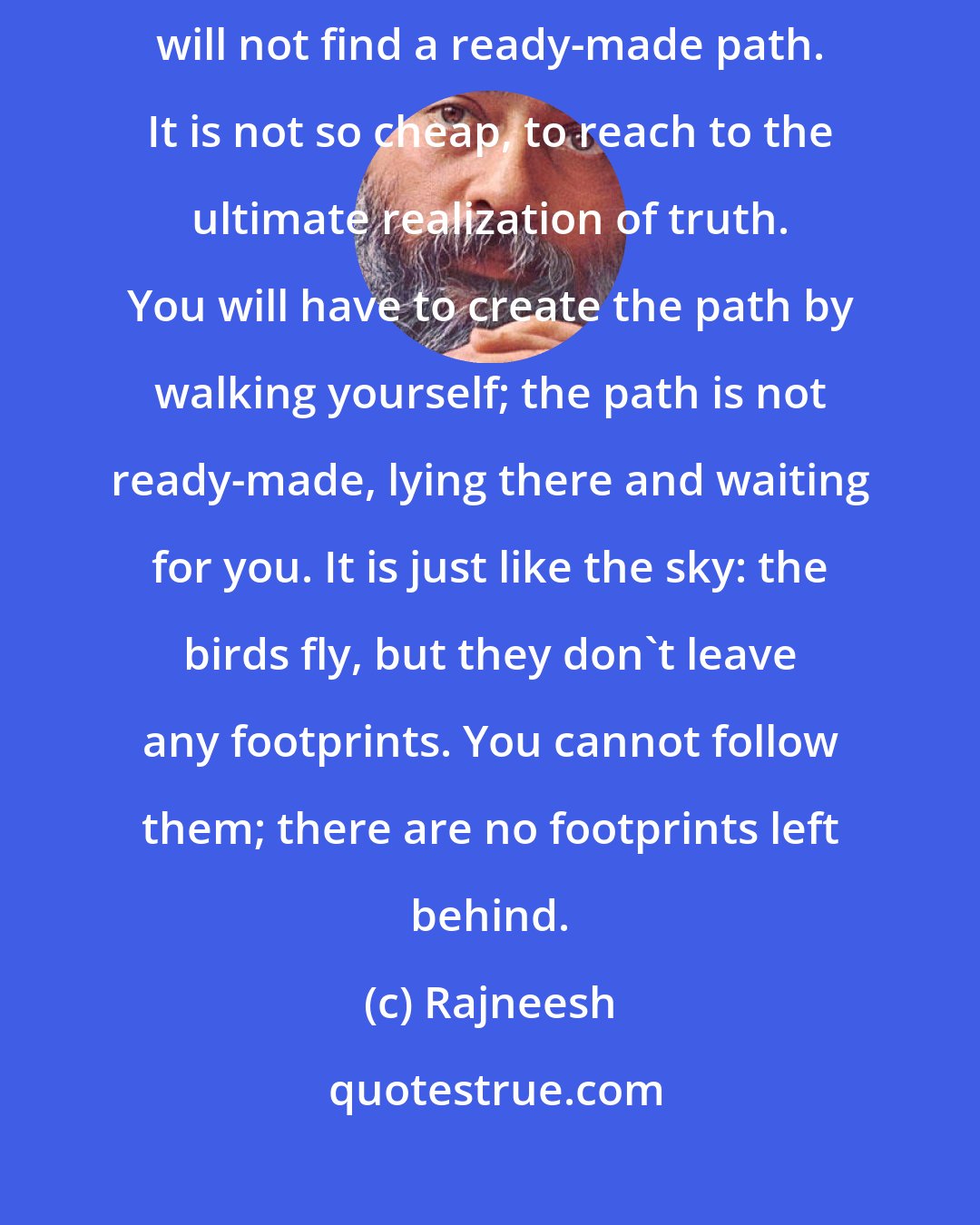 Rajneesh: One thing: you have to walk, and create the way by your walking; you will not find a ready-made path. It is not so cheap, to reach to the ultimate realization of truth. You will have to create the path by walking yourself; the path is not ready-made, lying there and waiting for you. It is just like the sky: the birds fly, but they don't leave any footprints. You cannot follow them; there are no footprints left behind.