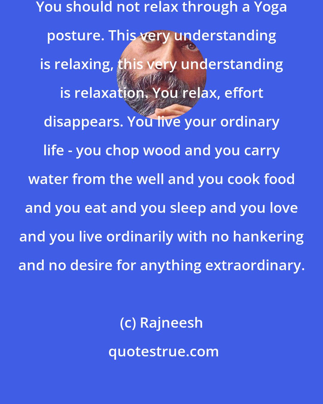 Rajneesh: The relaxation should not be a method. You should not relax through a Yoga posture. This very understanding is relaxing, this very understanding is relaxation. You relax, effort disappears. You live your ordinary life - you chop wood and you carry water from the well and you cook food and you eat and you sleep and you love and you live ordinarily with no hankering and no desire for anything extraordinary.