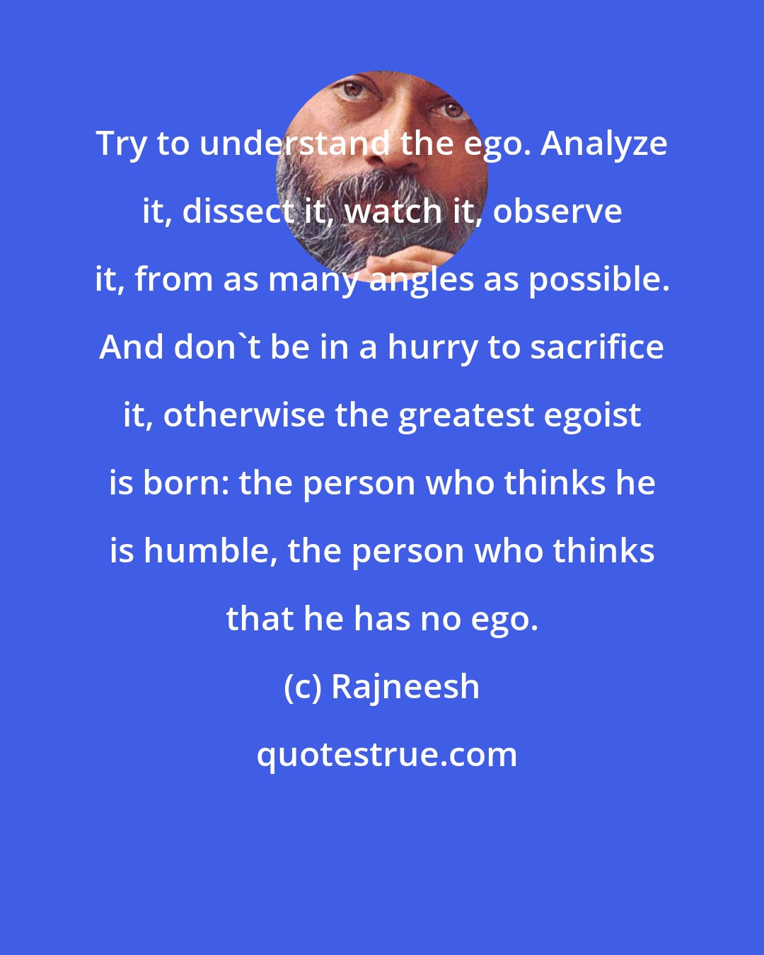 Rajneesh: Try to understand the ego. Analyze it, dissect it, watch it, observe it, from as many angles as possible. And don't be in a hurry to sacrifice it, otherwise the greatest egoist is born: the person who thinks he is humble, the person who thinks that he has no ego.