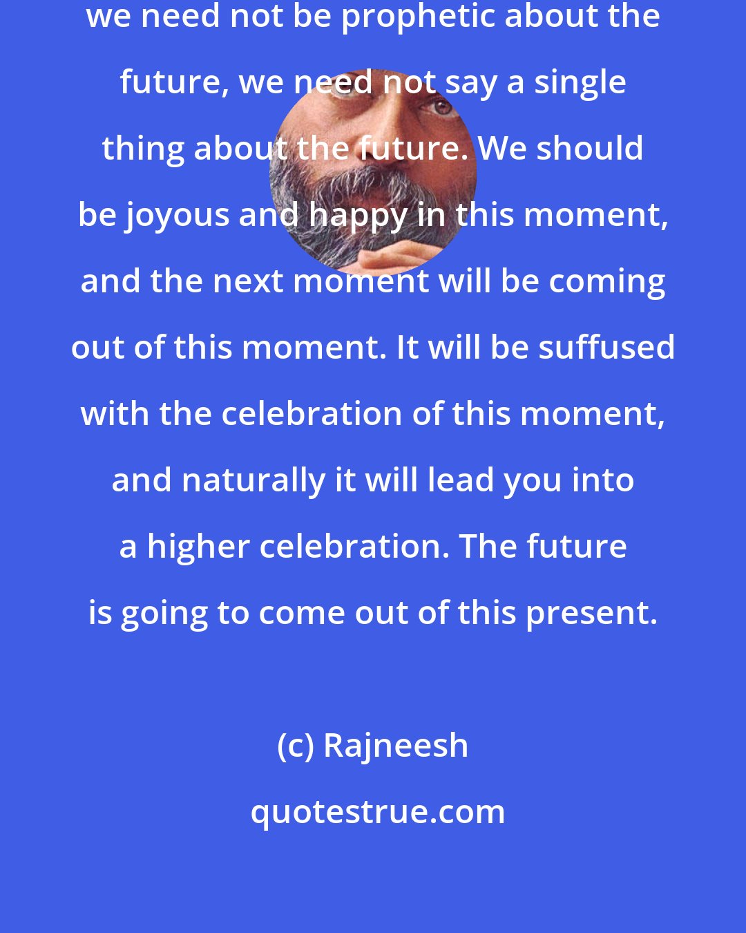 Rajneesh: We need not worry about the future, we need not be prophetic about the future, we need not say a single thing about the future. We should be joyous and happy in this moment, and the next moment will be coming out of this moment. It will be suffused with the celebration of this moment, and naturally it will lead you into a higher celebration. The future is going to come out of this present.