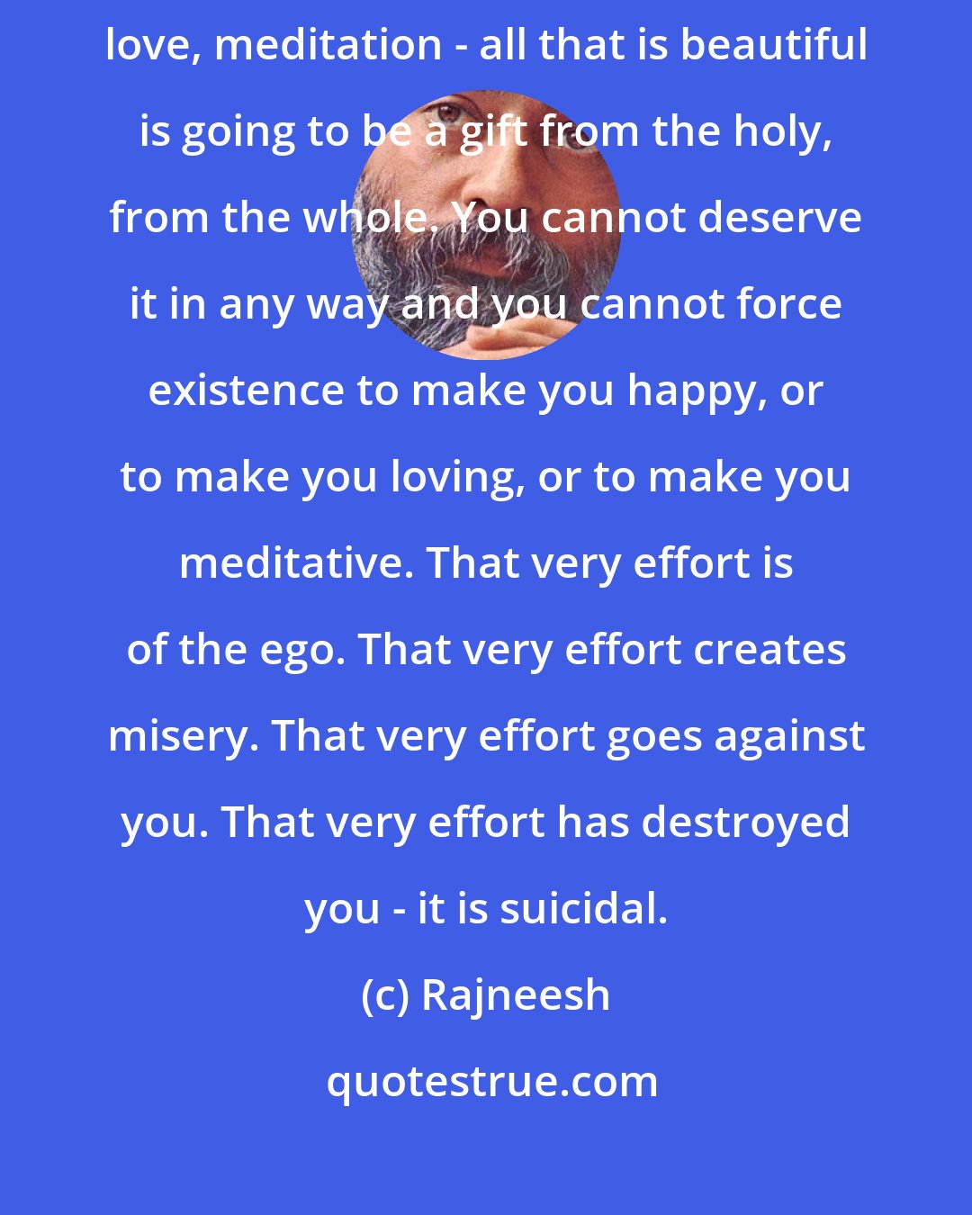 Rajneesh: If life is a gift then all that belongs to life is going to be a gift. Happiness, love, meditation - all that is beautiful is going to be a gift from the holy, from the whole. You cannot deserve it in any way and you cannot force existence to make you happy, or to make you loving, or to make you meditative. That very effort is of the ego. That very effort creates misery. That very effort goes against you. That very effort has destroyed you - it is suicidal.