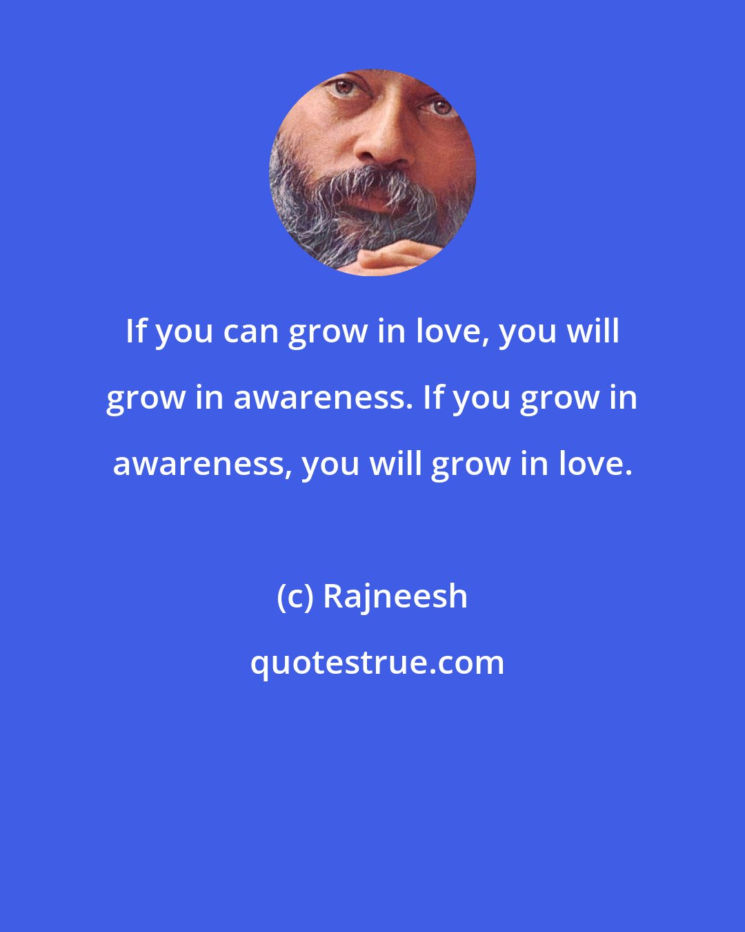 Rajneesh: If you can grow in love, you will grow in awareness. If you grow in awareness, you will grow in love.
