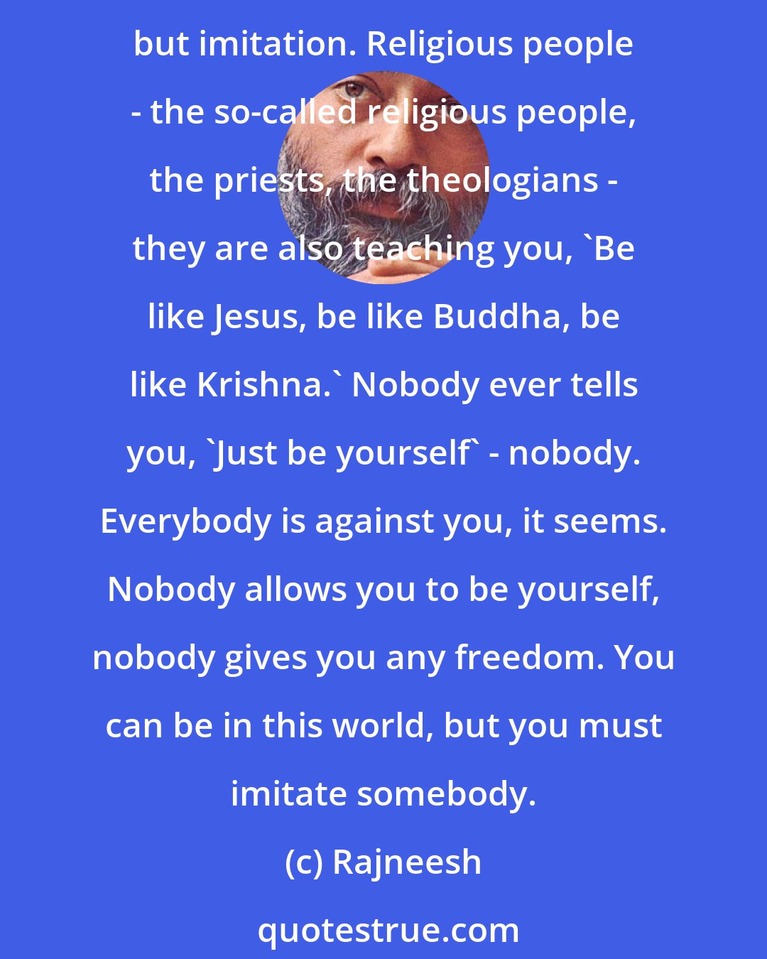 Rajneesh: Imitation is very easy, and the whole culture and society depends on imitation. Everybody is telling you how to behave, and whatsoever they are teaching you is nothing but imitation. Religious people - the so-called religious people, the priests, the theologians - they are also teaching you, `Be like Jesus, be like Buddha, be like Krishna.` Nobody ever tells you, `Just be yourself` - nobody. Everybody is against you, it seems. Nobody allows you to be yourself, nobody gives you any freedom. You can be in this world, but you must imitate somebody.