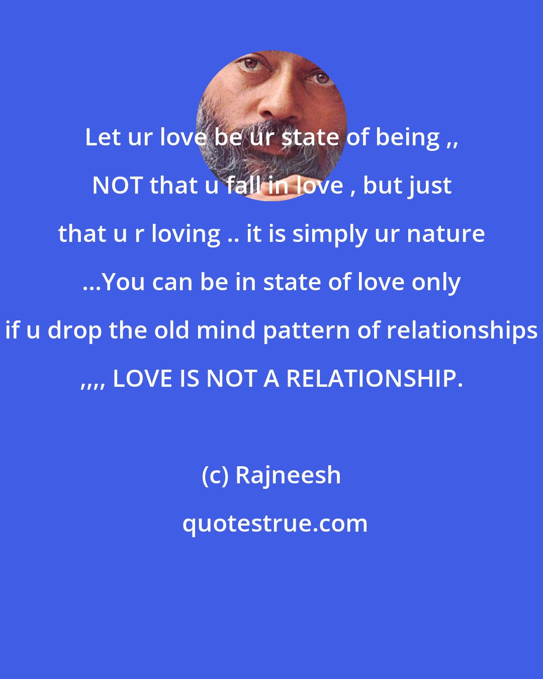 Rajneesh: Let ur love be ur state of being ,, NOT that u fall in love , but just that u r loving .. it is simply ur nature ...You can be in state of love only if u drop the old mind pattern of relationships ,,,, LOVE IS NOT A RELATIONSHIP.