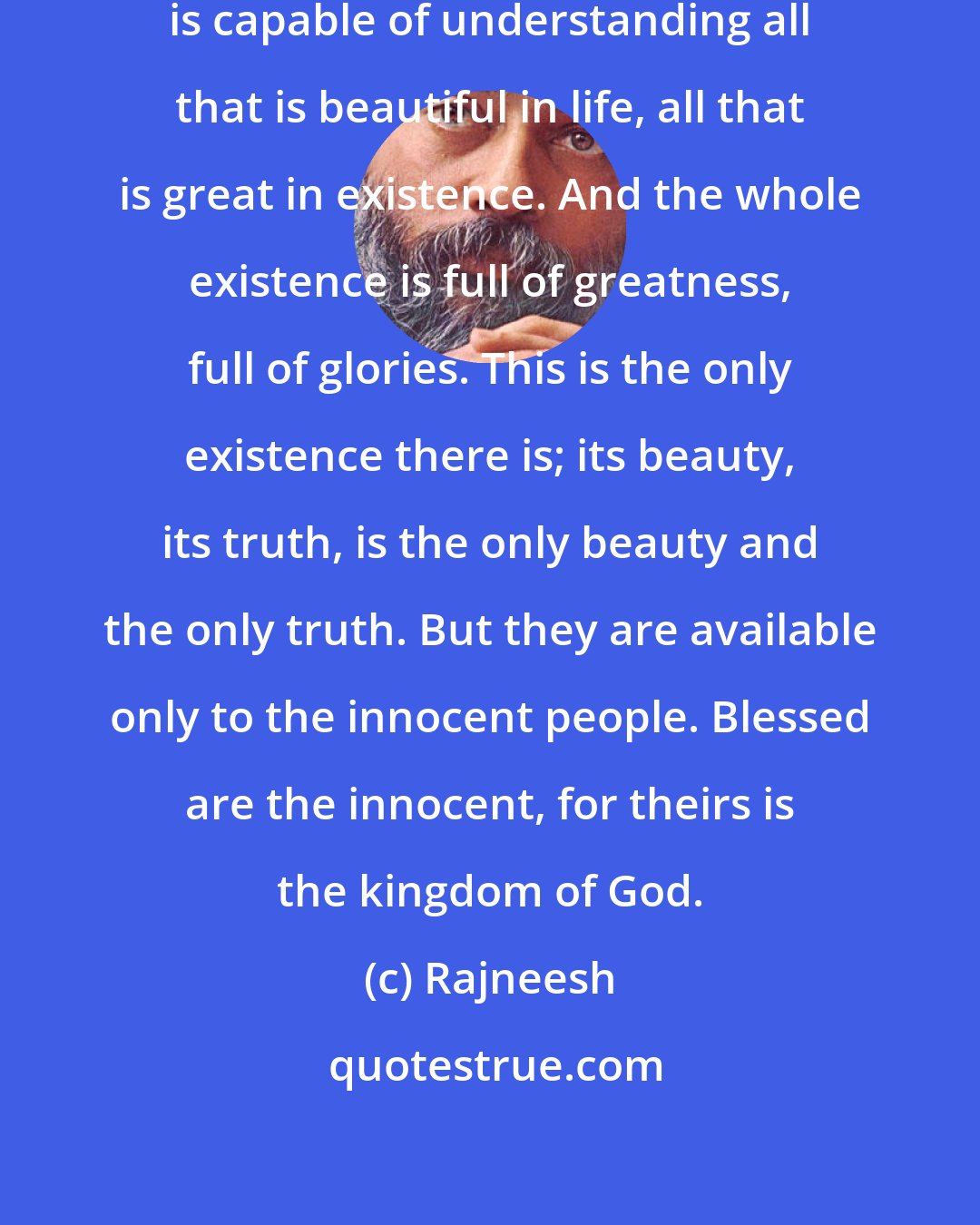 Rajneesh: Only the childlike consciousness is capable of understanding all that is beautiful in life, all that is great in existence. And the whole existence is full of greatness, full of glories. This is the only existence there is; its beauty, its truth, is the only beauty and the only truth. But they are available only to the innocent people. Blessed are the innocent, for theirs is the kingdom of God.