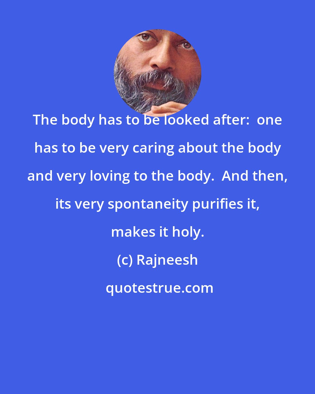 Rajneesh: The body has to be looked after:  one has to be very caring about the body and very loving to the body.  And then, its very spontaneity purifies it, makes it holy.