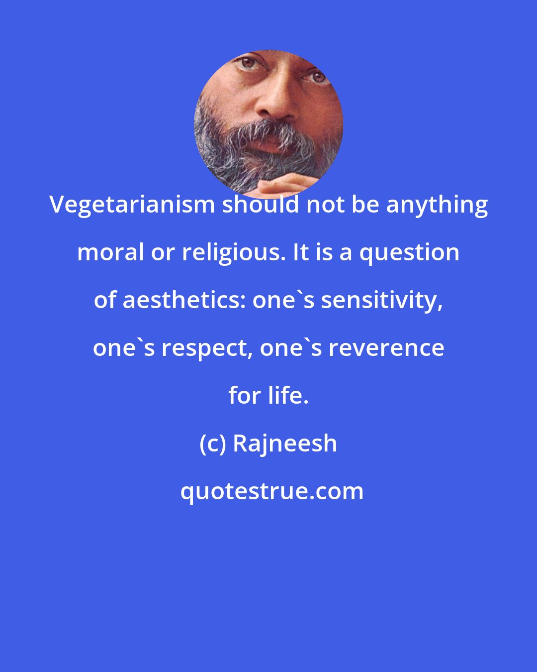 Rajneesh: Vegetarianism should not be anything moral or religious. It is a question of aesthetics: one's sensitivity, one's respect, one's reverence for life.