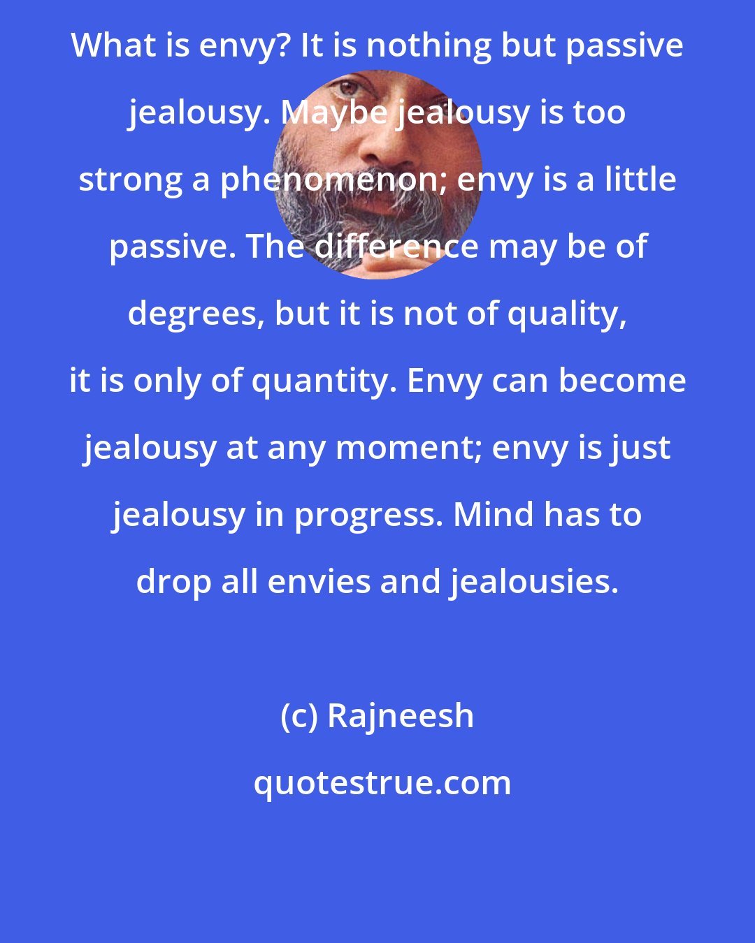 Rajneesh: What is envy? It is nothing but passive jealousy. Maybe jealousy is too strong a phenomenon; envy is a little passive. The difference may be of degrees, but it is not of quality, it is only of quantity. Envy can become jealousy at any moment; envy is just jealousy in progress. Mind has to drop all envies and jealousies.