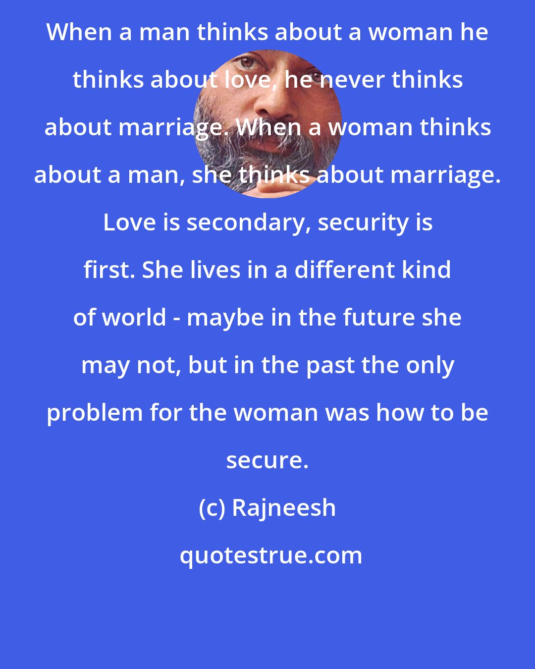 Rajneesh: When a man thinks about a woman he thinks about love, he never thinks about marriage. When a woman thinks about a man, she thinks about marriage. Love is secondary, security is first. She lives in a different kind of world - maybe in the future she may not, but in the past the only problem for the woman was how to be secure.