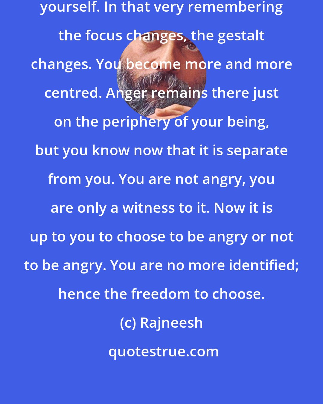 Rajneesh: Whenever you are in anger, remember yourself. In that very remembering the focus changes, the gestalt changes. You become more and more centred. Anger remains there just on the periphery of your being, but you know now that it is separate from you. You are not angry, you are only a witness to it. Now it is up to you to choose to be angry or not to be angry. You are no more identified; hence the freedom to choose.