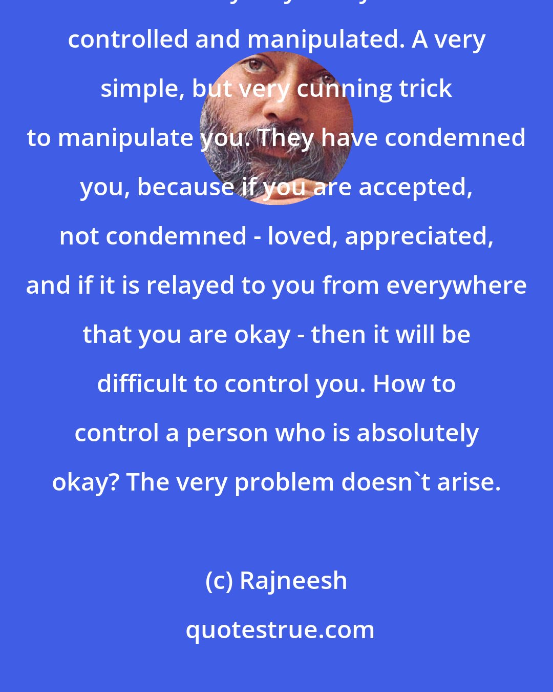 Rajneesh: Your politicians, priests, parents, they all are guilt-creators, because that is the only way that you can be controlled and manipulated. A very simple, but very cunning trick to manipulate you. They have condemned you, because if you are accepted, not condemned - loved, appreciated, and if it is relayed to you from everywhere that you are okay - then it will be difficult to control you. How to control a person who is absolutely okay? The very problem doesn`t arise.