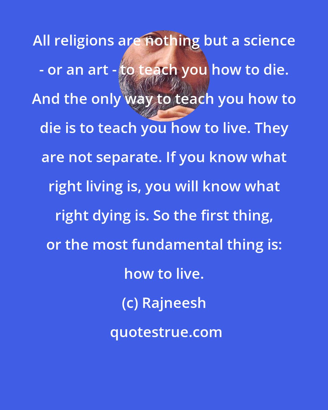 Rajneesh: All religions are nothing but a science - or an art - to teach you how to die. And the only way to teach you how to die is to teach you how to live. They are not separate. If you know what right living is, you will know what right dying is. So the first thing, or the most fundamental thing is: how to live.